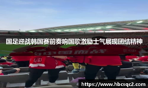 国足迎战韩国赛前奏响国歌激励士气展现团结精神