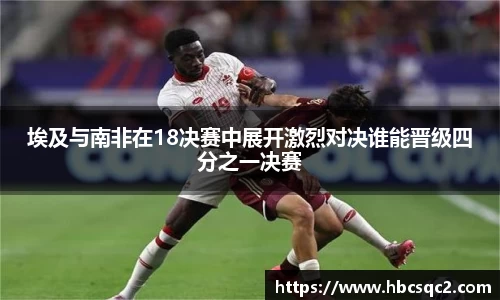 埃及与南非在18决赛中展开激烈对决谁能晋级四分之一决赛